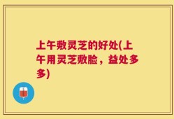 上午敷灵芝的好处(上午用灵芝敷脸，益处多多)