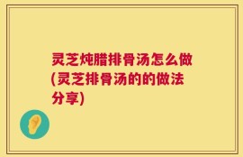 灵芝炖腊排骨汤怎么做(灵芝排骨汤的的做法分享)