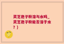 灵芝孢子粉溶与水吗_灵芝孢子粉能否溶于水？)