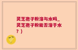 灵芝孢子粉溶与水吗_灵芝孢子粉能否溶于水？)