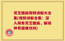 灵芝图画视频讲解大全集(视频讲解合集：深入探索灵芝图画，解读神奇健康功效)