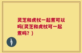 灵芝和虎杖一起煮可以吗(灵芝和虎杖可一起煮吗？)