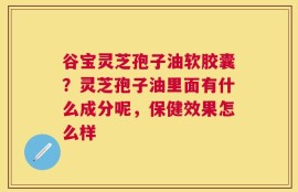谷宝灵芝孢子油软胶囊？灵芝孢子油里面有什么成分呢，保健效果怎么样