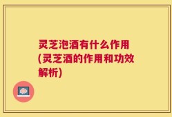 灵芝泡酒有什么作用 (灵芝酒的作用和功效解析)