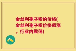 金丝利孢子粉的价格(金丝利孢子粉价格飙涨，行业内震荡)