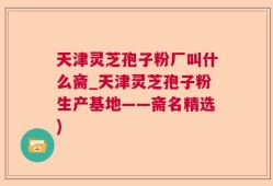 天津灵芝孢子粉厂叫什么斋_天津灵芝孢子粉生产基地——斋名精选)