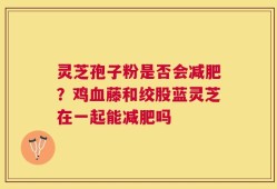 灵芝孢子粉是否会减肥？鸡血藤和绞股蓝灵芝在一起能减肥吗