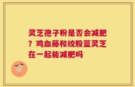 灵芝孢子粉是否会减肥？鸡血藤和绞股蓝灵芝在一起能减肥吗