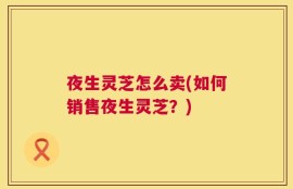 夜生灵芝怎么卖(如何销售夜生灵芝？)