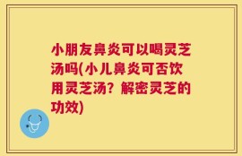 小朋友鼻炎可以喝灵芝汤吗(小儿鼻炎可否饮用灵芝汤？解密灵芝的功效)