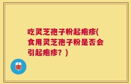 吃灵芝孢子粉起疱疹(食用灵芝孢子粉是否会引起疱疹？)