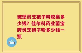 破壁灵芝孢子粉胶襄多少钱？佳尔科药业菌宝牌灵芝孢子粉多少钱一瓶