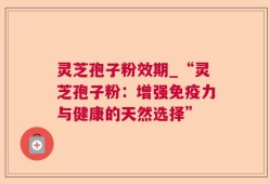灵芝孢子粉效期_“灵芝孢子粉：增强免疫力与健康的天然选择”