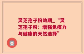 灵芝孢子粉效期_“灵芝孢子粉：增强免疫力与健康的天然选择”