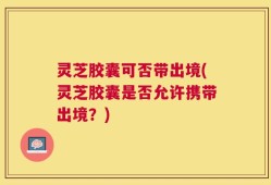 灵芝胶囊可否带出境(灵芝胶囊是否允许携带出境？)