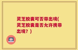 灵芝胶囊可否带出境(灵芝胶囊是否允许携带出境？)