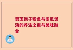 灵芝孢子粉鱼与冬瓜煲汤的养生之道与美味融合