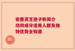 安惠灵芝孢子粉简介 功效成分适用人群及独特优势全知道