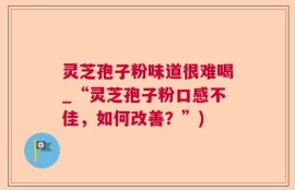 灵芝孢子粉味道很难喝_“灵芝孢子粉口感不佳，如何改善？”)