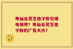 寿仙谷灵芝孢子粉引爆电视界？寿仙谷灵芝孢子粉的广告大片？