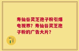 寿仙谷灵芝孢子粉引爆电视界？寿仙谷灵芝孢子粉的广告大片？