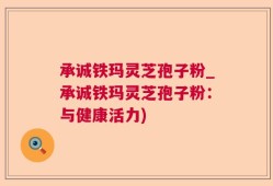 承诚铁玛灵芝孢子粉_承诚铁玛灵芝孢子粉：与健康活力)
