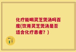 化疗能喝灵芝煲汤吗百度(饮用灵芝煲汤是否适合化疗患者？)