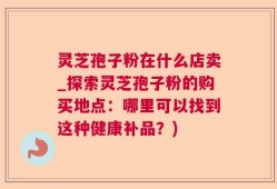 灵芝孢子粉在什么店卖_探索灵芝孢子粉的购买地点：哪里可以找到这种健康补品？)