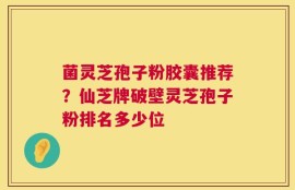 菌灵芝孢子粉胶囊推荐？仙芝牌破壁灵芝孢子粉排名多少位