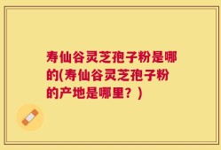 寿仙谷灵芝孢子粉是哪的(寿仙谷灵芝孢子粉的产地是哪里？)