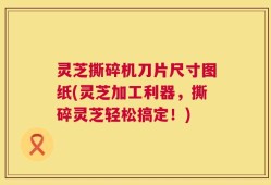 灵芝撕碎机刀片尺寸图纸(灵芝加工利器，撕碎灵芝轻松搞定！)