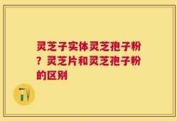 灵芝子实体灵芝孢子粉？灵芝片和灵芝孢子粉的区别