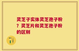 灵芝子实体灵芝孢子粉？灵芝片和灵芝孢子粉的区别