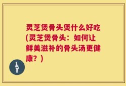 灵芝煲骨头煲什么好吃(灵芝煲骨头：如何让鲜美滋补的骨头汤更健康？)