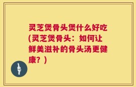 灵芝煲骨头煲什么好吃(灵芝煲骨头：如何让鲜美滋补的骨头汤更健康？)