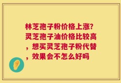 林芝孢子粉价格上涨？灵芝孢子油价格比较高，想买灵芝孢子粉代替，效果会不怎么好吗