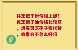 林芝孢子粉价格上涨？灵芝孢子油价格比较高，想买灵芝孢子粉代替，效果会不怎么好吗