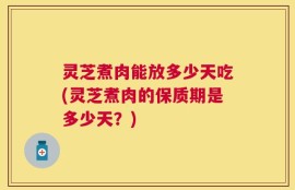 灵芝煮肉能放多少天吃(灵芝煮肉的保质期是多少天？)