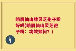 峨眉仙山牌灵芝孢子粉好吗(峨眉仙山灵芝孢子粉：功效如何？)