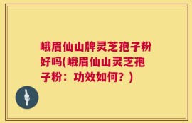 峨眉仙山牌灵芝孢子粉好吗(峨眉仙山灵芝孢子粉：功效如何？)