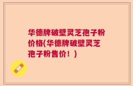 华德牌破壁灵芝孢子粉价格(华德牌破壁灵芝孢子粉售价！)