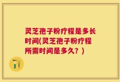灵芝孢子粉疗程是多长时间(灵芝孢子粉疗程所需时间是多久？)