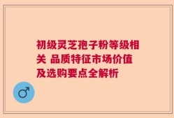初级灵芝孢子粉等级相关 品质特征市场价值及选购要点全解析