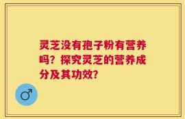 灵芝没有孢子粉有营养吗？探究灵芝的营养成分及其功效？