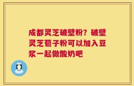 成都灵芝破壁粉？破壁灵芝苞子粉可以加入豆浆一起做酸奶吧