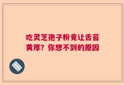 吃灵芝孢子粉竟让舌苔黄厚？你想不到的原因