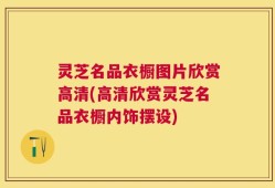 灵芝名品衣橱图片欣赏高清(高清欣赏灵芝名品衣橱内饰摆设)