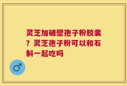 灵芝加破壁孢子粉胶囊？灵芝孢子粉可以和石斛一起吃吗