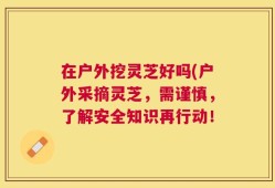 在户外挖灵芝好吗(户外采摘灵芝，需谨慎，了解安全知识再行动！