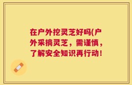 在户外挖灵芝好吗(户外采摘灵芝，需谨慎，了解安全知识再行动！